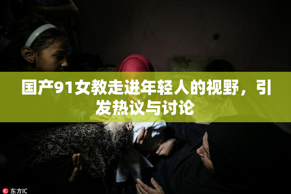 国产91女教走进年轻人的视野，引发热议与讨论