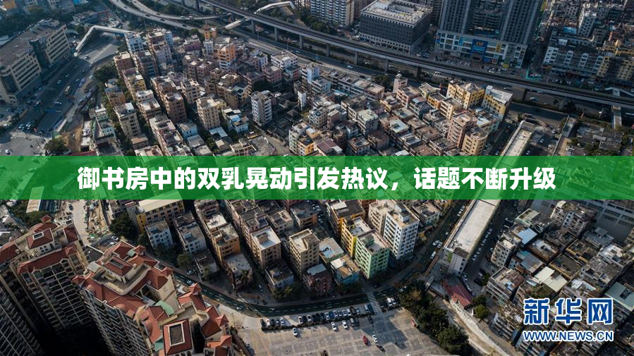 御书房中的双乳晃动引发热议，话题不断升级