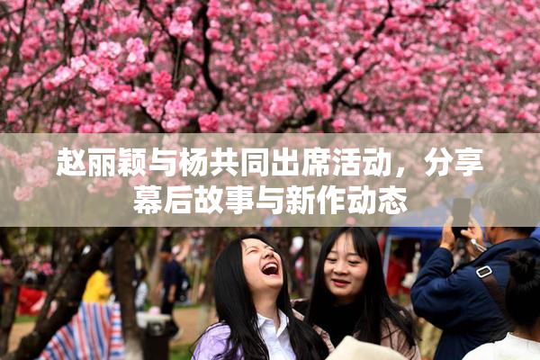 赵丽颖与杨共同出席活动，分享幕后故事与新作动态
