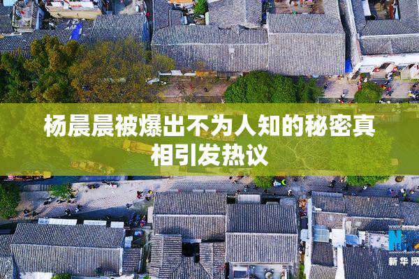 杨晨晨被爆出不为人知的秘密真相引发热议