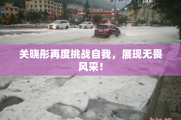 关晓彤再度挑战自我，展现无畏风采！