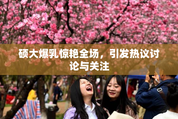 硕大爆乳惊艳全场，引发热议讨论与关注
