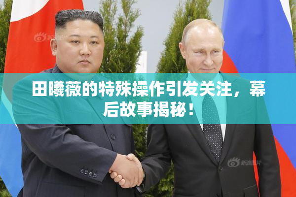 田曦薇的特殊操作引发关注，幕后故事揭秘！