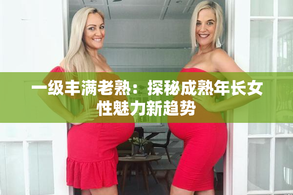一级丰满老熟：探秘成熟年长女性魅力新趋势