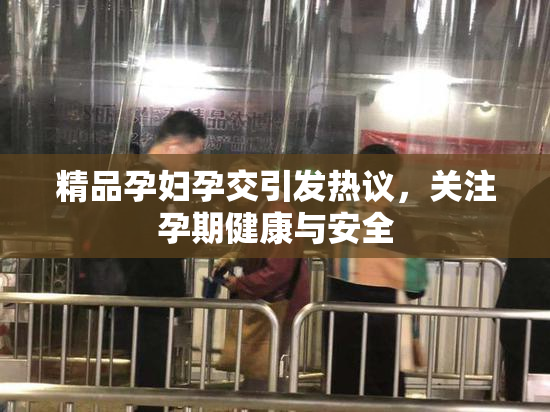 精品孕妇孕交引发热议，关注孕期健康与安全