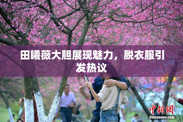 田曦薇大胆展现魅力，脱衣服引发热议