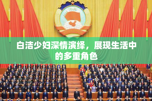 白洁少妇深情演绎，展现生活中的多重角色
