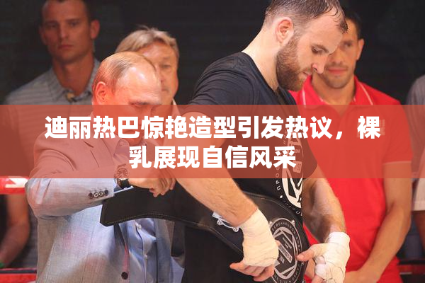 迪丽热巴惊艳造型引发热议，裸乳展现自信风采