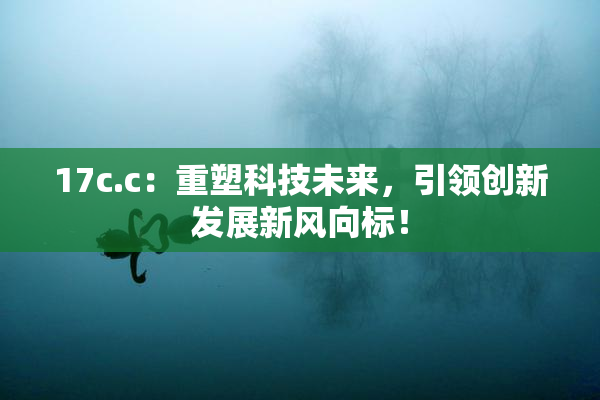 17c.c：重塑科技未来，引领创新发展新风向标！