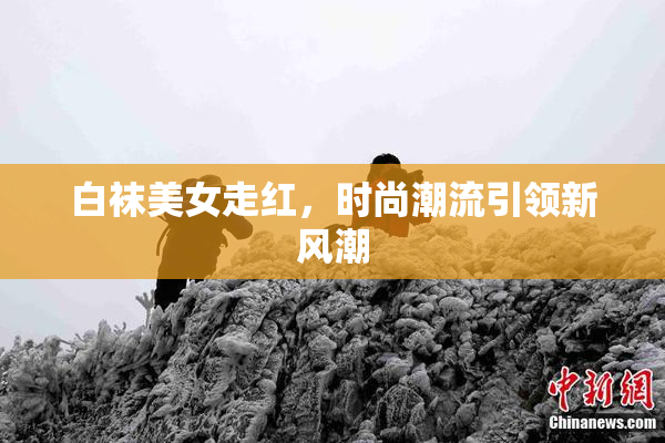 白袜美女走红，时尚潮流引领新风潮
