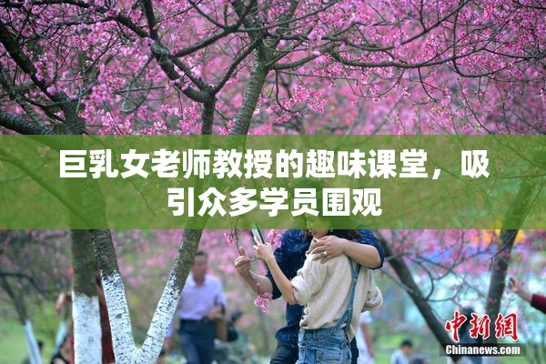 巨乳女老师教授的趣味课堂，吸引众多学员围观