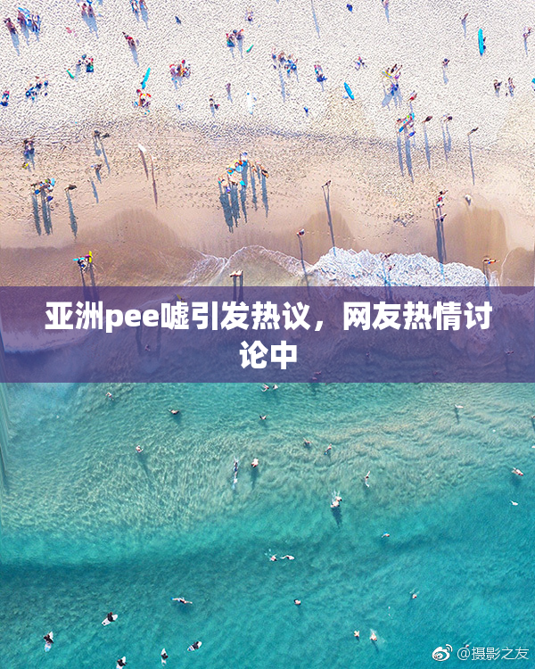 亚洲pee嘘引发热议，网友热情讨论中