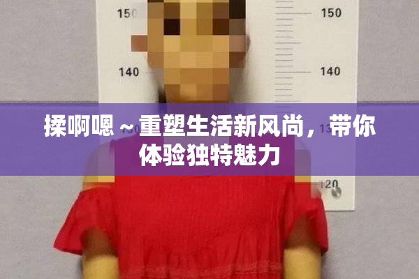 揉啊嗯～重塑生活新风尚，带你体验独特魅力