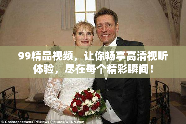 99精品视频，让你畅享高清视听体验，尽在每个精彩瞬间！