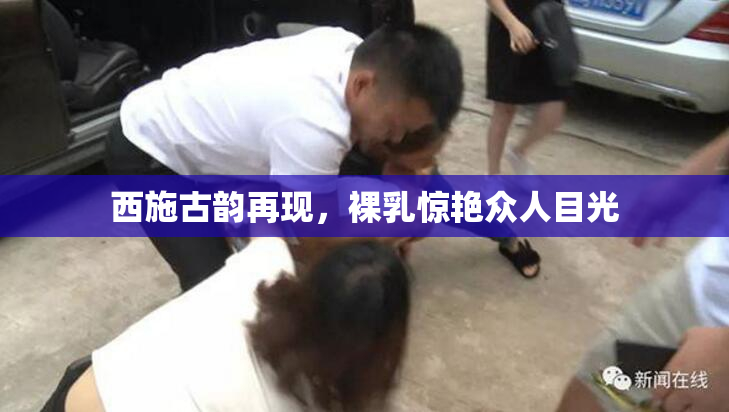 西施古韵再现，裸乳惊艳众人目光