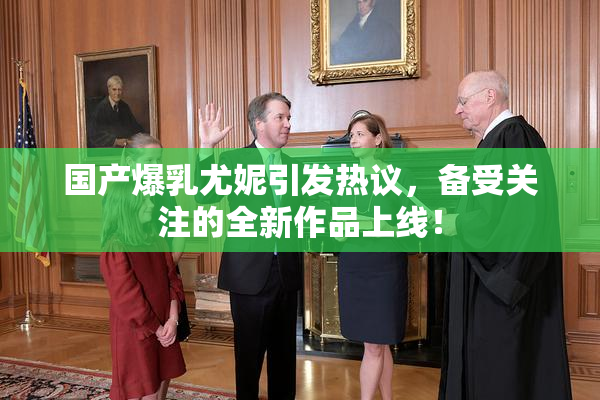国产爆乳尤妮引发热议，备受关注的全新作品上线！