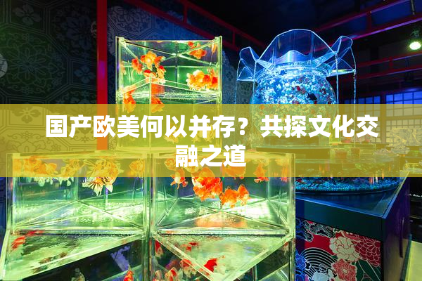 国产欧美何以并存？共探文化交融之道