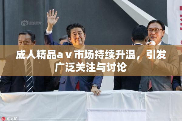 成人精品aⅴ市场持续升温，引发广泛关注与讨论