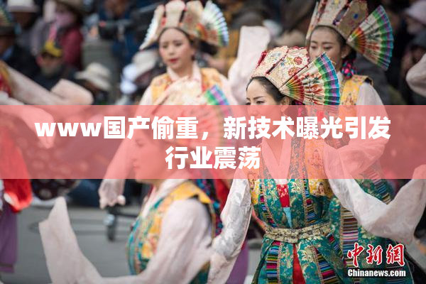 www国产偷重，新技术曝光引发行业震荡