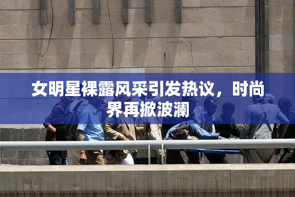 女明星裸露风采引发热议，时尚界再掀波澜