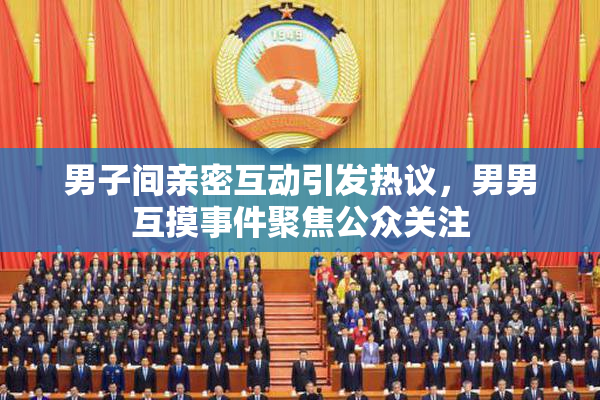 男子间亲密互动引发热议，男男互摸事件聚焦公众关注