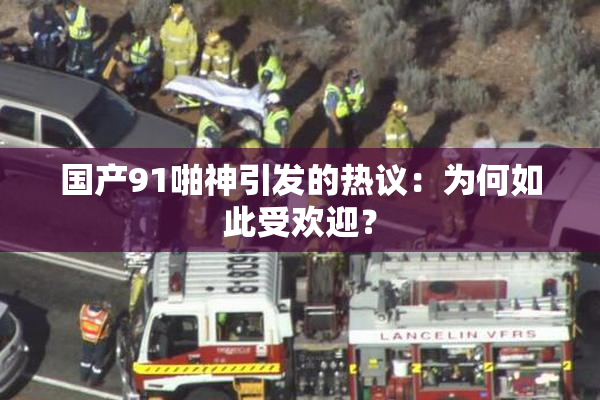 国产91啪神引发的热议：为何如此受欢迎？