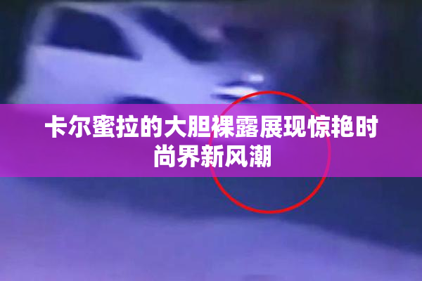 卡尔蜜拉的大胆裸露展现惊艳时尚界新风潮