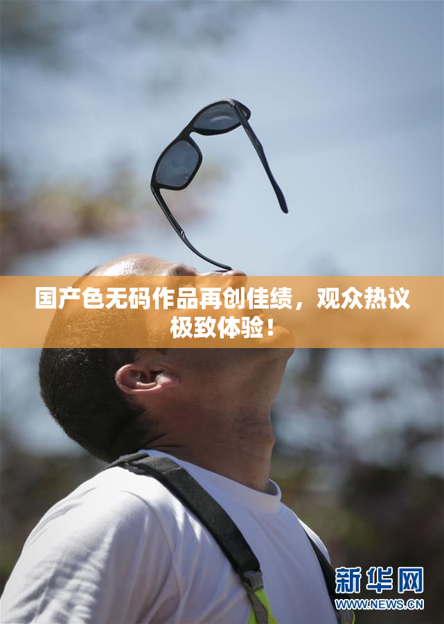 国产色无码作品再创佳绩，观众热议极致体验！