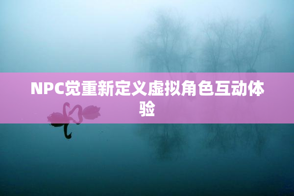 NPC觉重新定义虚拟角色互动体验