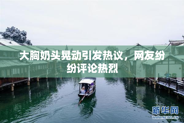 大胸奶头晃动引发热议，网友纷纷评论热烈
