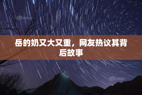 岳的奶又大又重，网友热议其背后故事