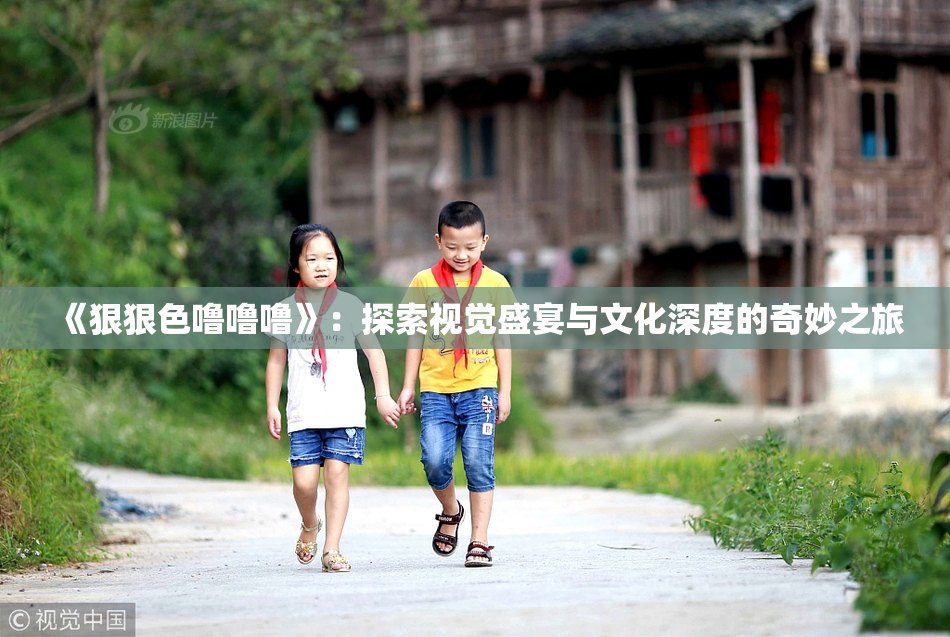 《狠狠色噜噜噜》：探索视觉盛宴与文化深度的奇妙之旅