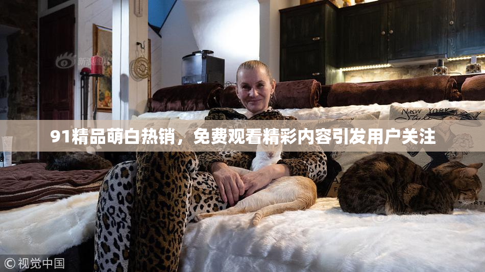 91精品萌白热销，免费观看精彩内容引发用户关注