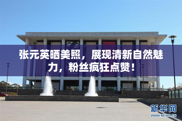 张元英晒美照，展现清新自然魅力，粉丝疯狂点赞！