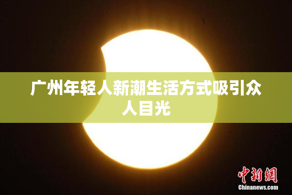 广州年轻人新潮生活方式吸引众人目光