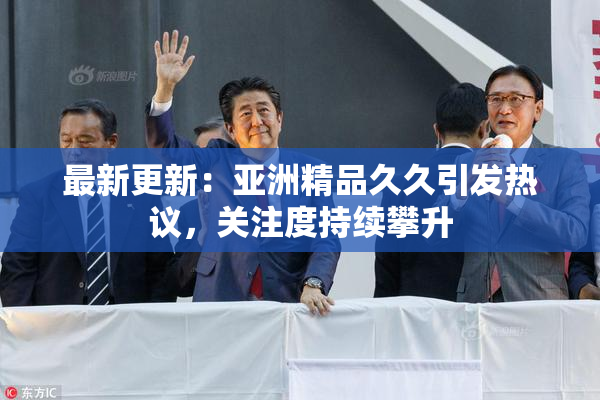 最新更新：亚洲精品久久引发热议，关注度持续攀升