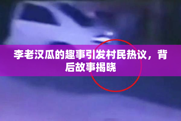 李老汉瓜的趣事引发村民热议，背后故事揭晓