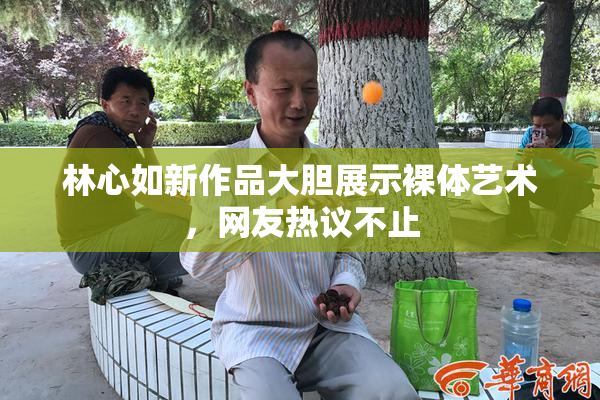 林心如新作品大胆展示裸体艺术，网友热议不止
