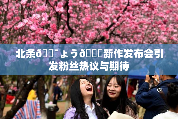 北条🔯ょう🍓新作发布会引发粉丝热议与期待