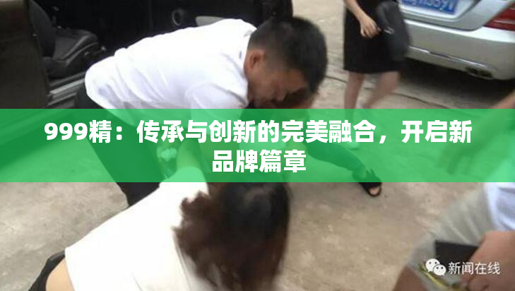 999精：传承与创新的完美融合，开启新品牌篇章