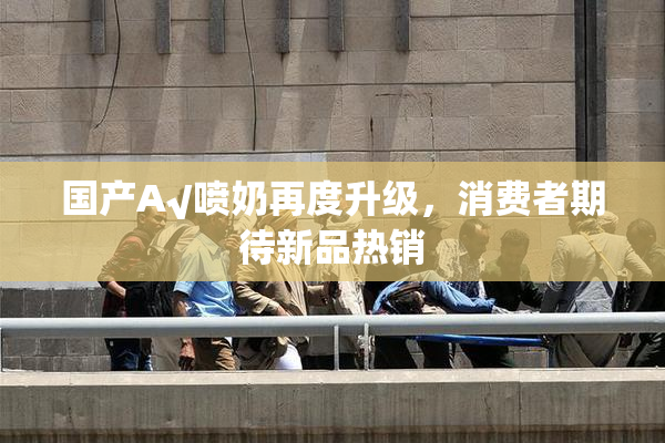 国产A√喷奶再度升级，消费者期待新品热销