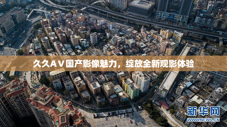 久久AⅤ国产影像魅力，绽放全新观影体验