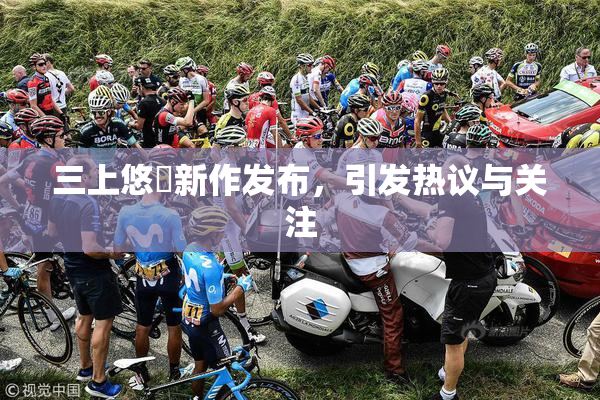 三上悠亜新作发布，引发热议与关注