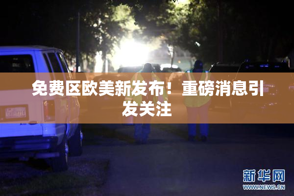 免费区欧美新发布！重磅消息引发关注