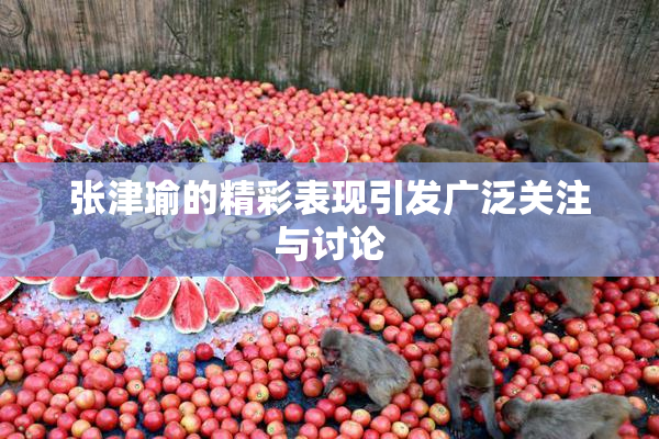 张津瑜的精彩表现引发广泛关注与讨论