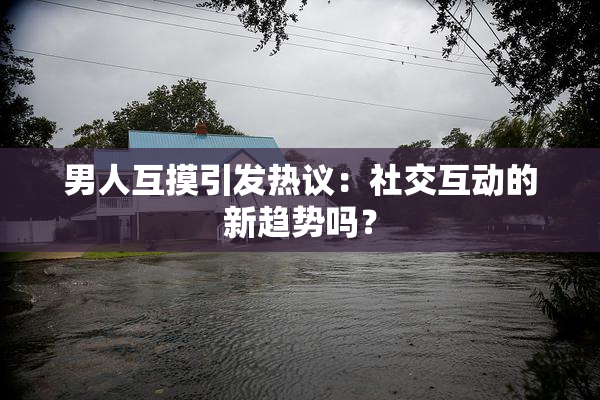 男人互摸引发热议：社交互动的新趋势吗？