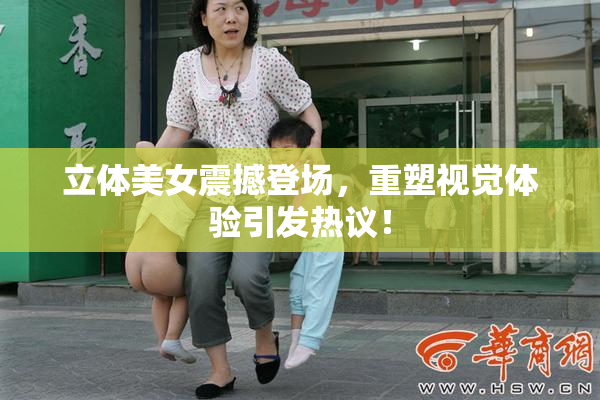立体美女震撼登场，重塑视觉体验引发热议！