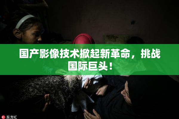 国产影像技术掀起新革命，挑战国际巨头！