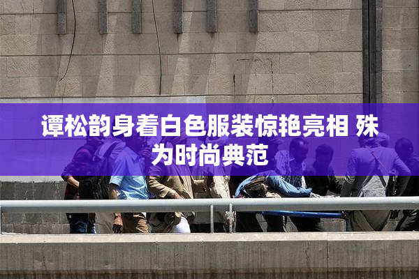 谭松韵身着白色服装惊艳亮相 殊为时尚典范