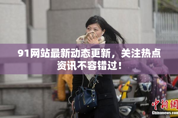 91网站最新动态更新，关注热点资讯不容错过！